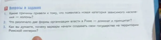 Вопросы и задания:
1. Какие причины привели к тому, что появилась новая категория зависимого населения — колоны?
2. Что различало две формы организации власти в Риме — доминат и принципат?
3. Как вы думаете, почему варвары начали создавать свои государства на территории Римской империи?