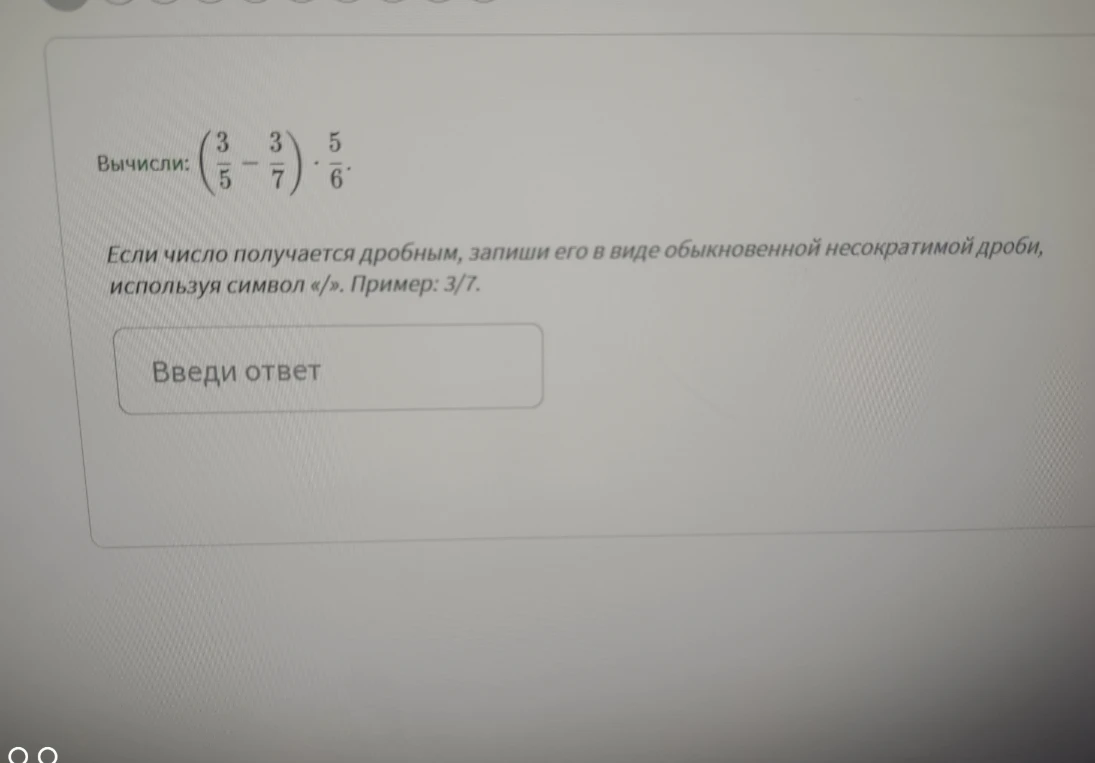 Вычисли: (3/5 - 3/7) * 5/6. Если число получается дробным, запиши его в виде обыкновенной несократимой дроби, используя символ «/».