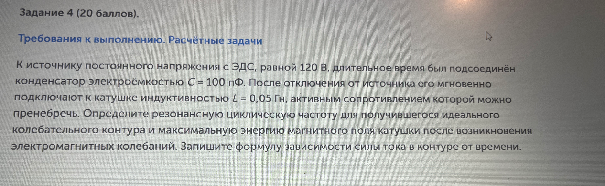 К источнику постоянного напряжения с ЭДС, равной 120 В, длительное время был подсоединён конденсатор электроёмкостью C = 100 пФ. После отключения от источника его мгновенно подключают к катушке индуктивностью L = 0,05 Гн, активным сопротивлением которой можно пренебречь. Определите резонансную циклическую частоту для получившегося идеального колебательного контура и максимальную энергию магнитного поля катушки после возникновения электромагнитных колебаний. Запишите формулу зависимости силы тока в контуре от времени.