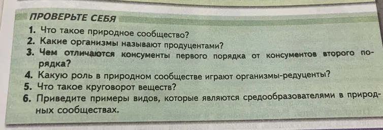 1. Что такое природное сообщество? 2. Какие организмы называют продуцентами? 3. Чем отличаются консументы первого порядка от консументов второго порядка? 4. Какую роль в природном сообществе играют организмы-редуценты? 5. Что такое круговорот веществ? 6. Приведите примеры видов, которые являются средообразователями в природных сообществах.