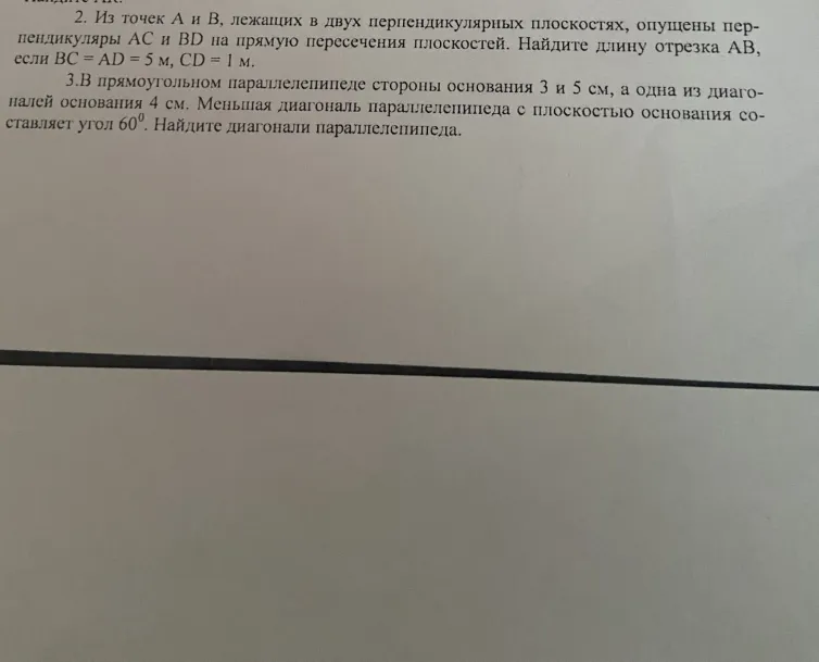 2. Из точек А и В, лежащих в двух перпендикулярных плоскостях, опущены перпендикуляры AC и BD на прямую пересечения плоскостей. Найдите длину отрезка AB, если BC = AD = 5 м, CD = 1 м. 3. В прямоугольном параллелепипеде стороны основания 3 и 5 см, а одна из диагоналей основания 4 см. Меньшая диагональ параллелепипеда с плоскостью основания составляет угол 60°. Найдите диагонали параллелепипеда.