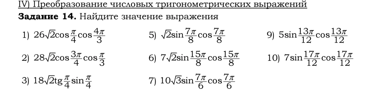 Задание 14. Найдите значение выражения: 1) 26√2 cos(π/4) cos(4π/3), 2) 28√2 cos(3π/4) cos(π/3), 3) 18√2 tg(π/4) sin(π/4), 5) √2 sin(7π/8) cos(7π/8), 6) 7√2 sin(15π/8) cos(15π/8), 7) 10√3 sin(7π/6) cos(7π/6), 9) 5 sin(13π/12) cos(13π/12), 10) 7 sin(17π/12) cos(17π/12)