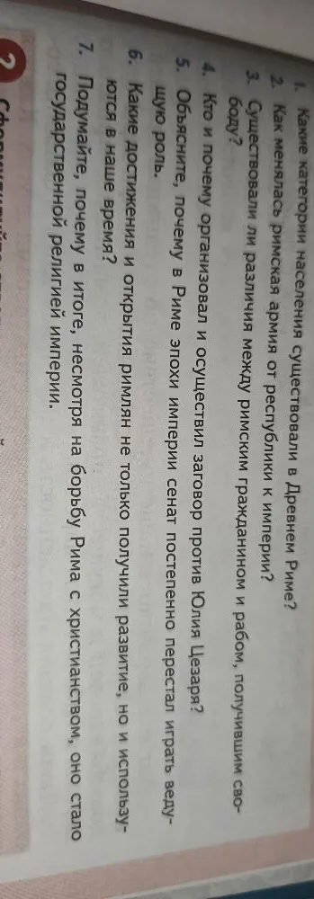 1. Какие категории населения существовали в Древнем Риме? 2. Как менялась римская армия от республики к империи? 3. Существовали ли различия между римским гражданином и рабом, получившим свободу? 4. Кто и почему организовал и осуществил заговор против Юлия Цезаря? 5. Объясните, почему в Риме эпохи империи сенат постепенно перестал играть ведущую роль. 6. Какие достижения и открытия римлян не только получили развитие, но и используются в наше время? 7. Подумайте, почему в итоге, несмотря на борьбу Рима с христианством, оно стало государственной религией империи.