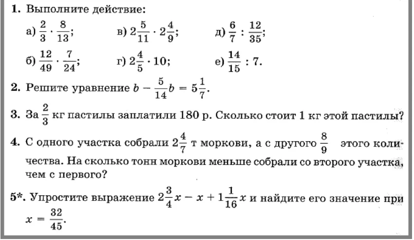 1. Выполните действие: а) 2/3 * 8/13; б) 12/49 * 7/24; в) 2 5/11 * 2 4/9; г) 2 4/5 * 10; д) 6/7 : 12/35; е) 14/15 : 7. 2. Решите уравнение b - 5/14 b = 5 1/7. 3. За 2/3 кг пастилы заплатили 180 р. Сколько стоит 1 кг этой пастилы? 4. С одного участка собрали 2 4/7 т моркови, а с другого 8/9 этого количества. На сколько тонн моркови меньше собрали со второго участка, чем с первого? 5. Упростите выражение 2 3/4 x - x + 1 1/16 x и найдите его значение при x = 32/45.