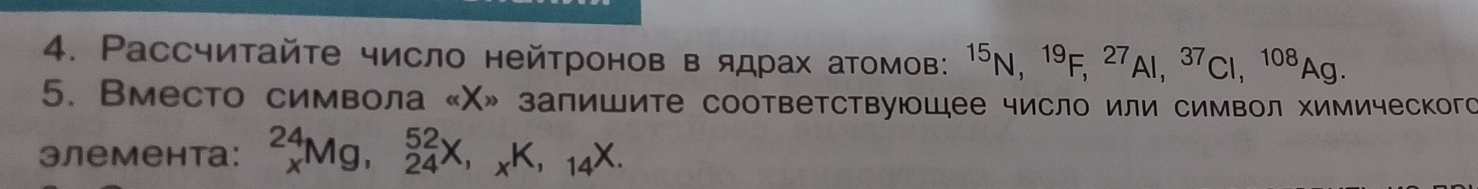 4. Рассчитайте число нейтронов в ядрах атомов: 15N, 19F, 27Al, 37Cl, 108Ag. 5. Вместо символа «X» запишите соответствующее число или символ химического элемента: 24xMg, 52/24X, xK, 14X.