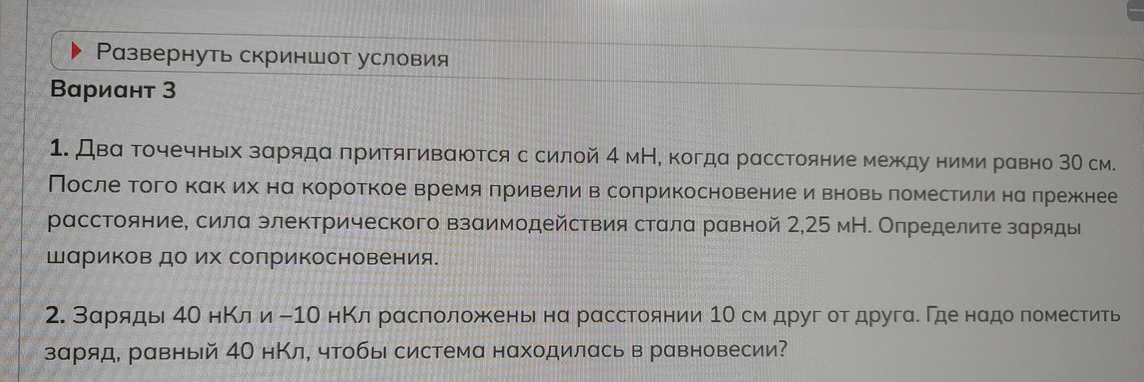 1. Два точечных заряда притягиваются с силой 4 мН, когда расстояние между ними равно 30 см. После того как их на короткое время привели в соприкосновение и вновь поместили на прежнее расстояние, сила электрического взаимодействия стала равной 2,25 мН. Определите заряды шариков до их соприкосновения. 2. Заряды 40 нКл и -10 нКл расположены на расстоянии 10 см друг от друга. Где надо поместить заряд, равный 40 нКл, чтобы система находилась в равновесии?