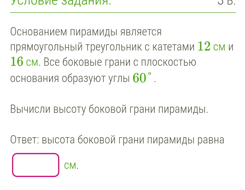 Основанием пирамиды является прямоугольный треугольник с катетами 12 см и 16 см. Все боковые грани с плоскостью основания образуют углы 60°. Вычисли высоту боковой грани пирамиды.
