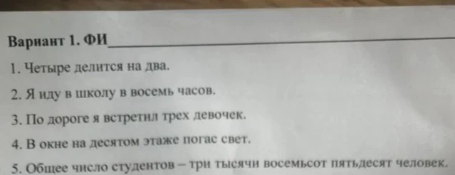 Сделай синтаксический разбор предложений: 1. Четыре делится на два. 2. Я иду в школу в восемь часов. 3. По дороге я встретил трех девочек. 4. В окне на десятом этаже погас свет. 5. Общее число студентов - три тысячи восемьсот пятьдесят человек.