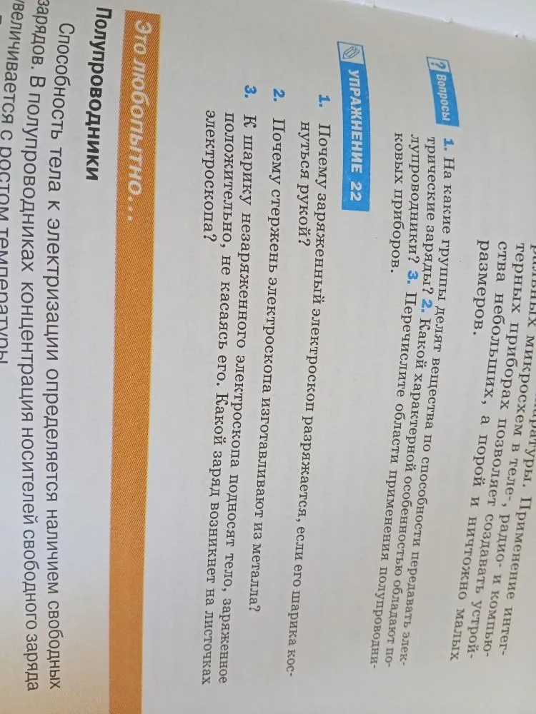 Ответьте на вопросы упражнения 22: 1. Почему заряженный электроскоп разряжается, если его шарика коснуться рукой? 2. Почему стержень электроскопа изготавливают из металла? 3. К шарику незаряженного электроскопа подносят тело, заряженное положительно, не касаясь его. Какой заряд возникнет на листочках электроскопа?