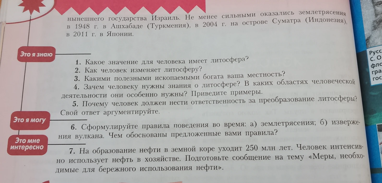 1. Какое значение для человека имеет литосфера? 2. Как человек изменяет литосферу? 3. Какими полезными ископаемыми богата ваша местность? 4. Зачем человеку нужны знания о литосфере? 5. Почему человек должен нести ответственность за преобразование литосферы? 6. Сформулируйте правила поведения во время: а) землетрясения; б) извержения вулкана. 7. Подготовьте сообщение на тему «Меры, необходимые для бережного использования нефти».