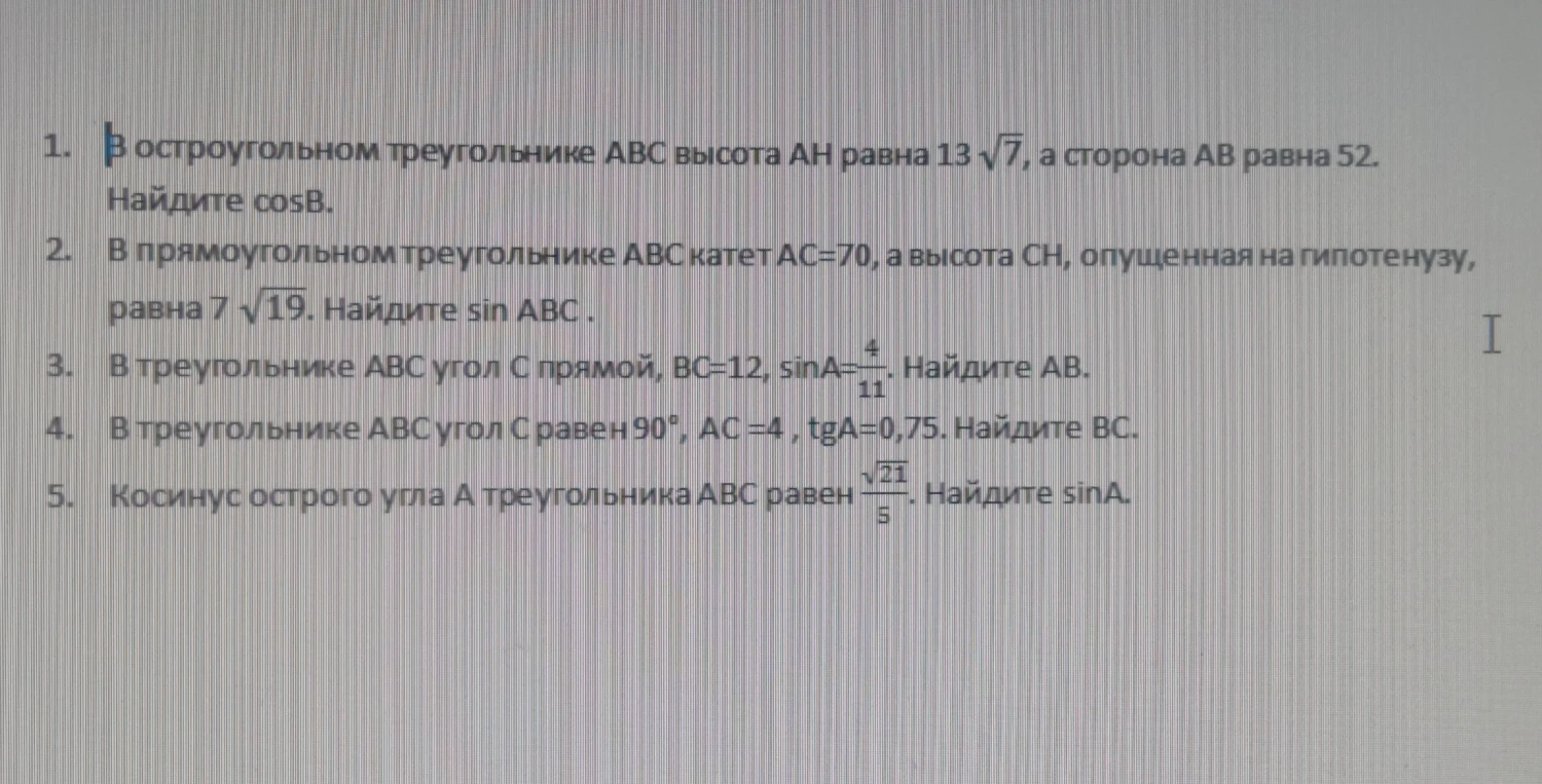 1. В остроугольном треугольнике ABC высота AH равна 13√7, а сторона AB равна 52. Найдите cosB. 2. В прямоугольном треугольнике ABC катет AC=70, а высота CH, опущенная на гипотенузу, равна 7√19. Найдите sin ABC. 3. В треугольнике ABC угол C прямой, BC=12, sinA=4/11. Найдите AB. 4. В треугольнике ABC угол C равен 90°, AC=4, tgA=0,75. Найдите BC. 5. Косинус острого угла A треугольника ABC равен √21/5. Найдите sinA.