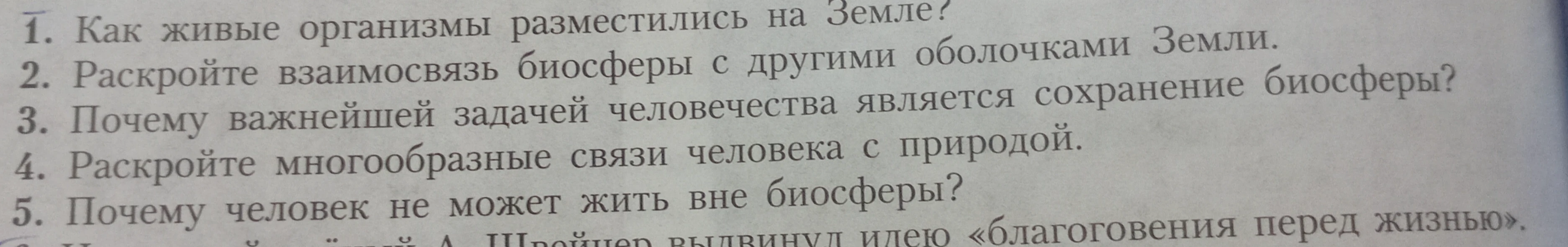 1. Как живые организмы разместились на Земле? 2. Раскройте взаимосвязь биосферы с другими оболочками Земли. 3. Почему важнейшей задачей человечества является сохранение биосферы? 4. Раскройте многообразные связи человека с природой. 5. Почему человек не может жить вне биосферы?