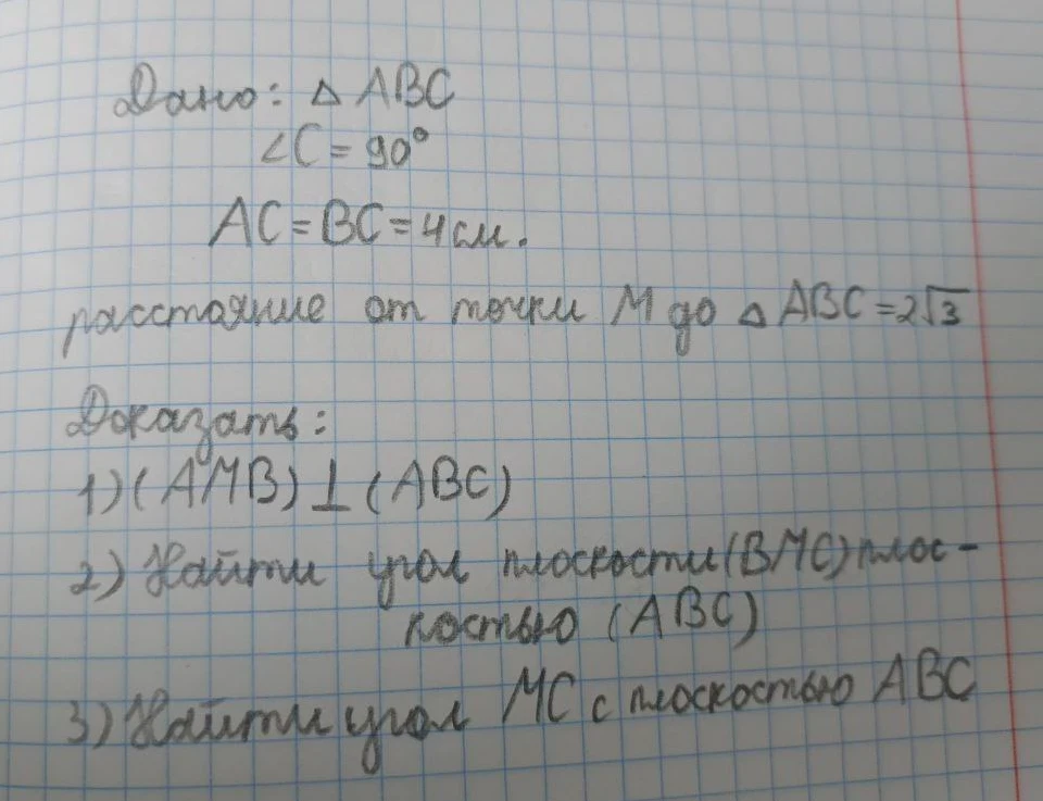 Дано: треугольник ABC, угол C = 90 градусов, AC = BC = 4 см. Расстояние от точки M до плоскости ABC равно 2 корня из 3. Доказать: 1) плоскость AMB перпендикулярна ABC. Найти: 2) угол между плоскостями BMC и ABC, 3) угол между прямой MC и плоскостью ABC.