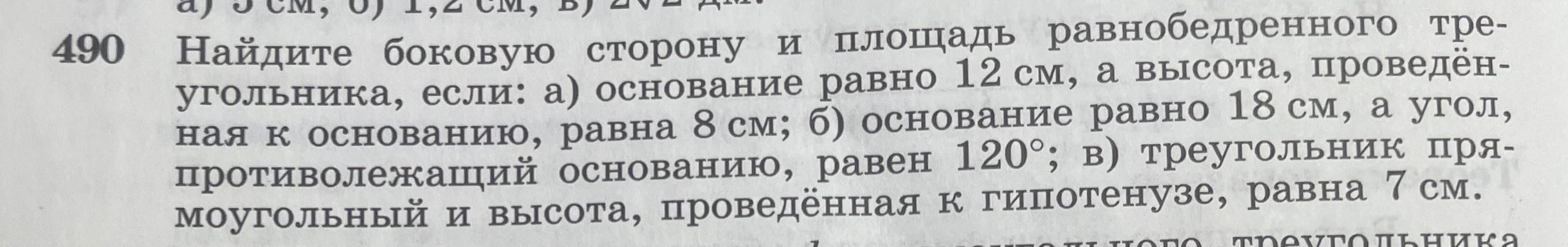 490 Найдите боковую сторону и площадь равнобедренного треугольника, если: а) основание равно 12 см, а высота, проведённая к основанию, равна 8 см; б) основание равно 18 см, а угол, противолежащий основанию, равен 120°; в) треугольник прямоугольный и высота, проведённая к гипотенузе, равна 7 см.