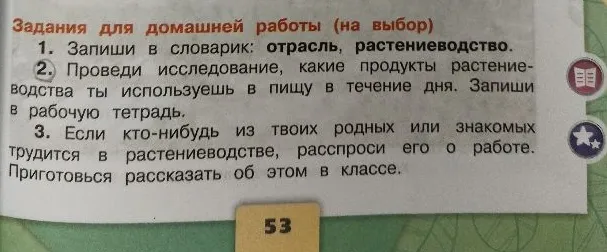 1. Запиши в словарик: отрасль, растениеводство. 2. Проведи исследование, какие продукты растениеводства ты используешь в пищу в течение дня. 3. Если кто-нибудь из твоих родных или знакомых трудится в растениеводстве, расспроси его о работе.