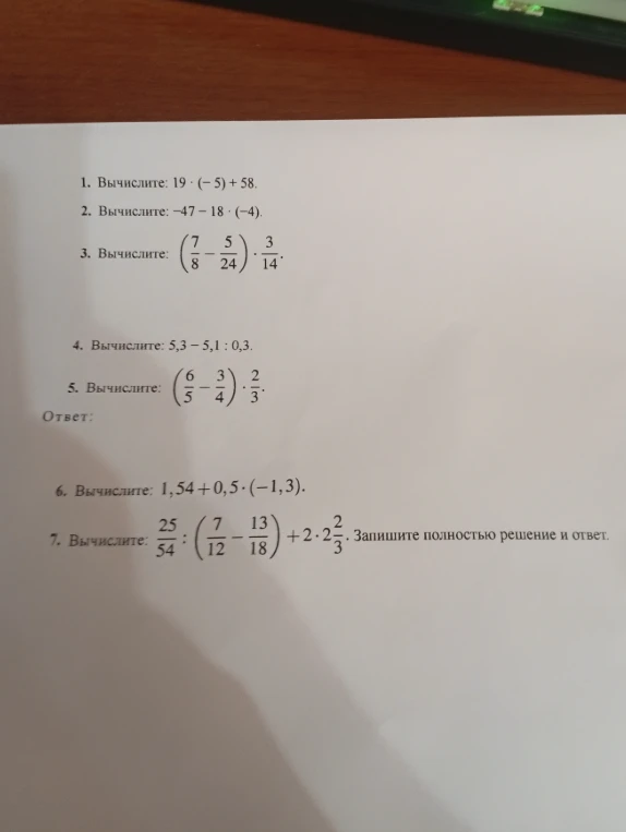 Вычислите: 1. 19 * (-5) + 58; 2. -47 - 18 * (-4); 3. (7/8 - 5/24) * 3/14; 4. 5,3 - 5,1 : 0,3; 5. (6/5 - 3/4) * 2/3; 6. 1,54 + 0,5 * (-1,3); 7. 25/54 : (7/12 - 13/18) + 2 * 2 2/3.