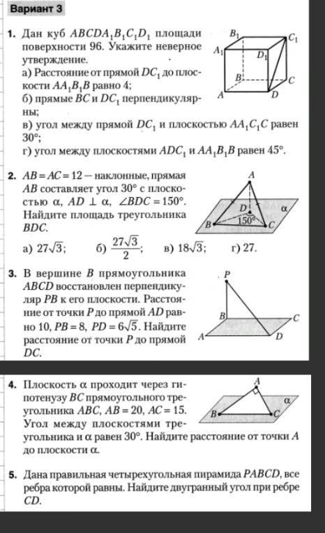 Вариант 3. 1. Дан куб ABCDA1B1C1D1 площади поверхности 96. Укажите неверное утверждение. 2. AB = AC = 12 — наклонные, прямая AB составляет угол 30° с плоскостью α, AD ⊥ α, ∠BDC = 150°. Найдите площадь треугольника BDC. 3. В вершине B прямоугольника ABCD восстановлен перпендикуляр PB к его плоскости. Расстояние от точки P до прямой AD равно 10, PB = 8, PD = 6√5. Найдите расстояние от точки P до прямой DC. 4. Плоскость α проходит через гипотенузу BC прямоугольного треугольника ABC, AB = 20, AC = 15. Угол между плоскостями треугольника и α равен 30°. Найдите расстояние от точки A до плоскости α. 5. Дана правильная четырехугольная пирамида PABCD, все ребра которой равны. Найдите двугранный угол при ребре CD.