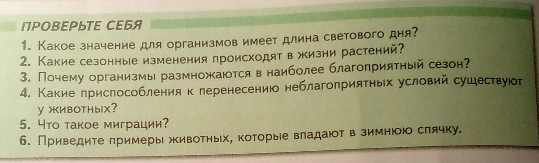Ответьте на вопросы: Какое значение для организмов имеет длина светового дня? Какие сезонные изменения происходят в жизни растений? Почему организмы размножаются в наиболее благоприятный сезон? Какие приспособления к перенесению неблагоприятных условий существуют у животных? Что такое миграции? Приведите примеры животных, которые впадают в зимнюю спячку.