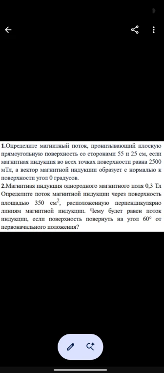 1. Определите магнитный поток, пронизывающий плоскую прямоугольную поверхность со сторонами 55 и 25 см, если магнитная индукция во всех точках поверхности равна 2500 мТл, а вектор магнитной индукции образует с нормалью к поверхности угол 0 градусов.