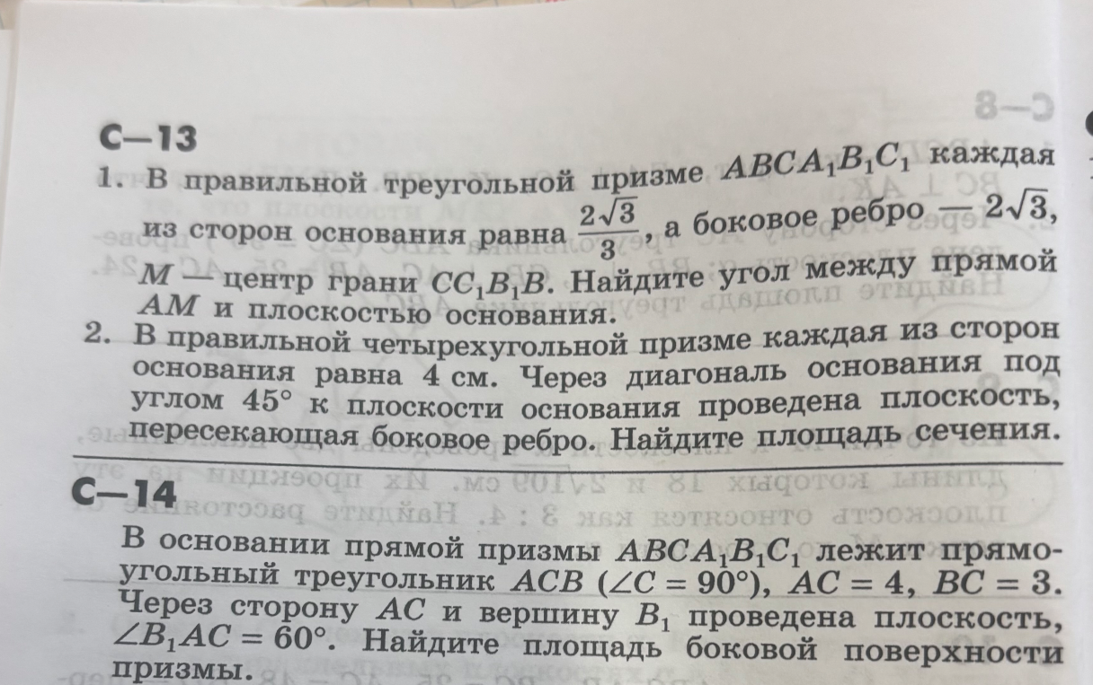 1. В правильной треугольной призме ABCA₁B₁C₁ каждая из сторон основания равна 2√3/3, а боковое ребро — 2√3. M — центр грани CC₁B₁B. Найдите угол между прямой AM и плоскостью основания. 2. В правильной четырехугольной призме каждая из сторон основания равна 4 см. Через диагональ основания под углом 45° к плоскости основания проведена плоскость, пересекающая боковое ребро. Найдите площадь сечения.