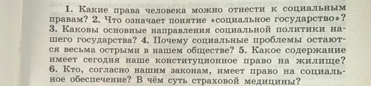 1. Какие права человека можно отнести к социальным правам? 2. Что означает понятие «социальное государство»? 3. Каковы основные направления социальной политики нашего государства? 4. Почему социальные проблемы остаются весьма острыми в нашем обществе? 5. Какое содержание имеет сегодня наше конституционное право на жилище? 6. Кто, согласно нашим законам, имеет право на социальное обеспечение? В чём суть страховой медицины?