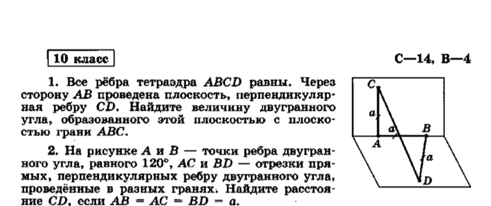 1. Все рёбра тетраэдра ABCD равны. Через сторону AB проведена плоскость, перпендикулярная ребру CD. Найдите величину двугранного угла, образованного этой плоскостью с плоскостью грани ABC. 2. На рисунке A и B — точки ребра двугранного угла, равного 120°, AC и BD — отрезки прямых, перпендикулярных ребру двугранного угла, проведённые в разных гранях. Найдите расстояние CD, если AB = AC = BD = a.