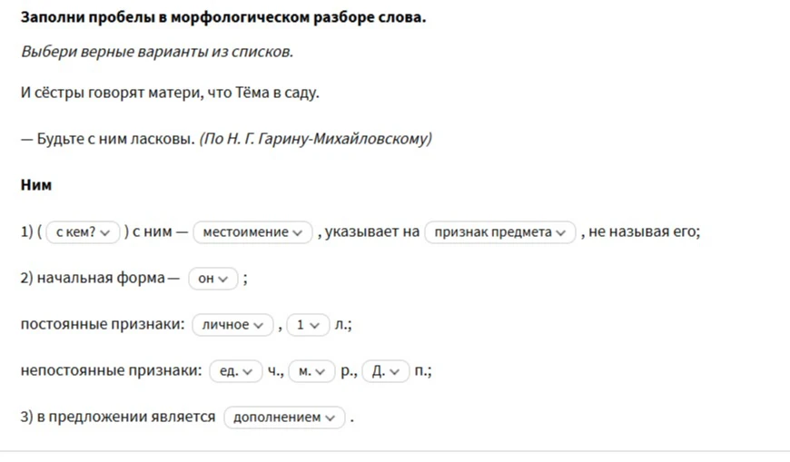 Заполни пробелы в морфологическом разборе слова. Ним. 1) ( с кем? ) с ним - местоимение , указывает на признак предмета , не называя его; 2) начальная форма - он ; постоянные признаки: личное , 1 л.; непостоянные признаки: ед. ч., м. р., Д. п.; 3) в предложении является дополнением .
