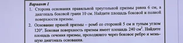 1. Сторона основания правильной треугольной призмы равна 6 см, а диагональ боковой грани 10 см. Найдите площадь боковой и полной поверхности призмы. 2. Основание прямой призмы — ромб со стороной 5 см и тупым углом 120°. Боковая поверхность призмы имеет площадь 240 см². Найдите площадь сечения призмы, проходящего через боковое ребро и меньшую диагональ основания.