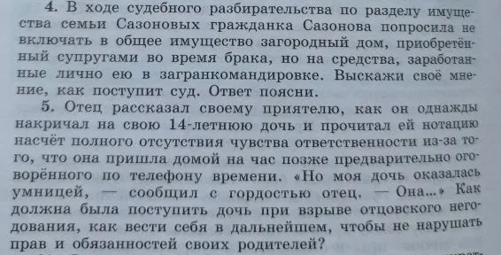 4. В ходе судебного разбирательства по разделу имущества семьи Сазоновых гражданка Сазонова попросила не включать в общее имущество загородный дом, приобретённый супругами во время брака, но на средства, заработанные лично ею в загранкомандировке. Выскажи своё мнение, как поступит суд. Ответ поясни. 5. Отец рассказал своему приятелю, как он однажды накричал на свою 14-летнюю дочь и прочитал ей нотацию насчёт полного отсутствия чувства ответственности из-за того, что она пришла домой на час позже предварительно оговорённого по телефону времени. «Но моя дочь оказалась умницей, — сообщил с гордостью отец. — Она...» Как должна была поступить дочь при взрыве отцовского негодования, как вести себя в дальнейшем, чтобы не нарушать прав и обязанностей своих родителей?