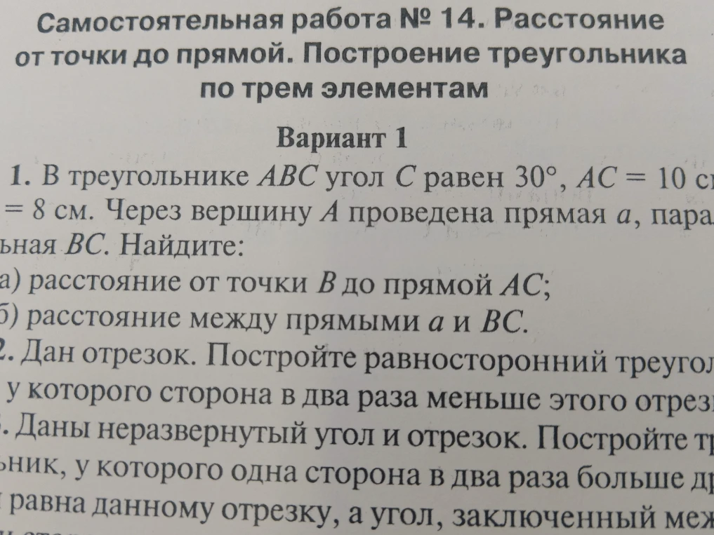 Самостоятельная работа № 14. Расстояние от точки до прямой. Построение треугольника по трем элементам. Вариант 1. В треугольнике ABC угол C равен 30°, AC = 10 см, BC = 8 см. Через вершину A проведена прямая a, параллельная BC. Найдите: а) расстояние от точки B до прямой AC; б) расстояние между прямыми a и BC. 2. Дан отрезок. Постройте равносторонний треугольник, у которого сторона в два раза меньше этого отрезка. 3. Даны неразвернутый угол и отрезок. Постройте треугольник, у которого одна сторона в два раза больше другой и равна данному отрезку, а угол, заключенный между ними, равен данному.