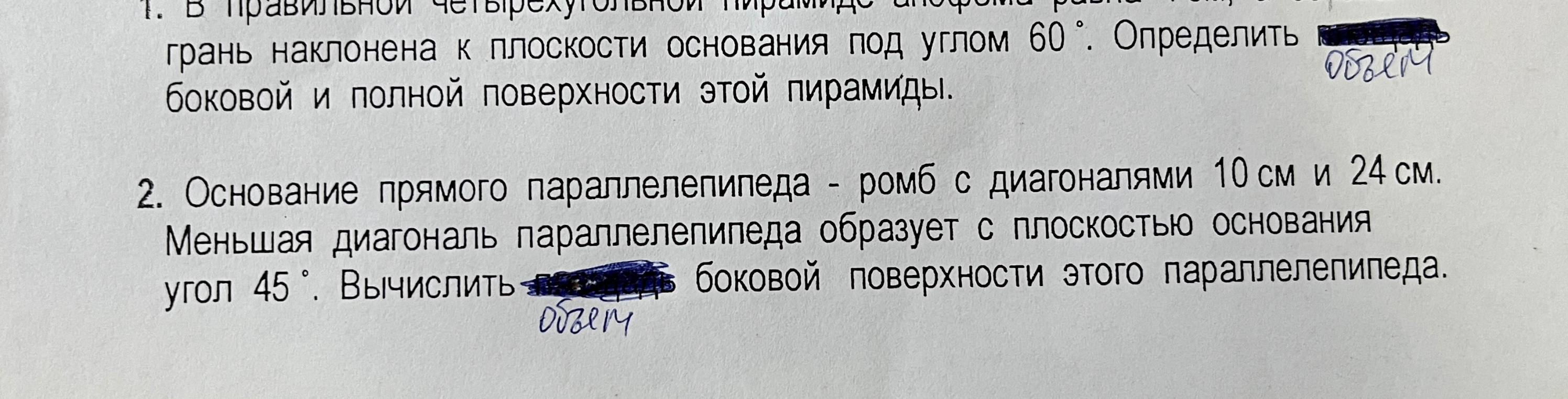 1. В правильной четырехугольной пирамиде боковая грань наклонена к плоскости основания под углом 60 градусов. Определить объем, боковую и полную поверхности этой пирамиды. 2. Основание прямого параллелепипеда - ромб с диагоналями 10 см и 24 см. Меньшая диагональ параллелепипеда образует с плоскостью основания угол 45 градусов. Вычислить объем и боковую поверхность этого параллелепипеда.