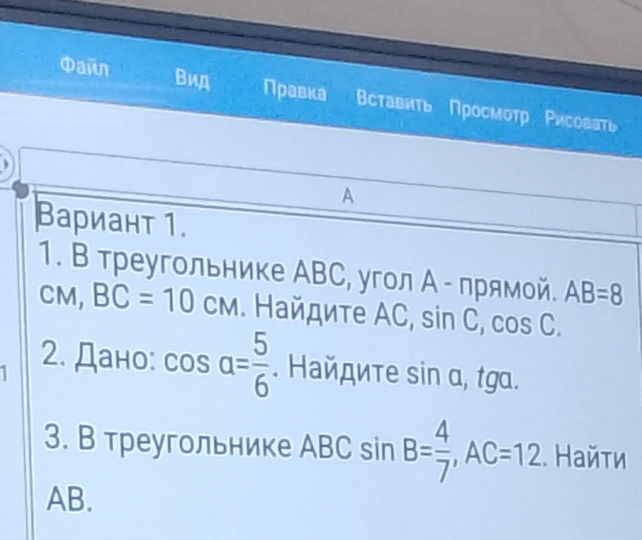 Вариант 1. 1. В треугольнике ABC, угол А - прямой. АВ=8 см, ВС = 10 см. Найдите AC, sin C, cos C. 2. Дано: cos a = 5/6. Найдите sin a, tga. 3. В треугольнике ABC sin B = 4/7, AC = 12. Найти AB.