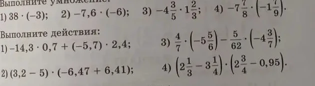 Выполните умножение: 1) 38 * (-3); 2) -7,6 * (-6); 3) -4 3/5 * 1 2/3; 4) -7 7/8 * (-1 7/9). Выполните действия: 1) -14,3 * 0,7 + (-5,7) * 2,4; 2) (3,2 - 5) * (-6,47 + 6,41); 3) 4/7 * (-5 5/6) - 5/62 * (-4 3/7); 4) (2 1/3 - 3 1/4) * (2 3/4 - 0,95).