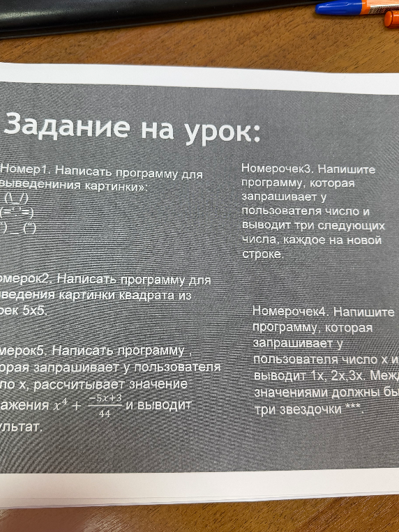 Написать программу для выведения картинки; Написать программу для выведения картинки квадрата из звездочек 5х5; Напишите программу, которая запрашивает у пользователя число и выводит три следующих числа; Напишите программу, которая запрашивает у пользователя число x и выводит 1x, 2x, 3x; Написать программу, которая запрашивает у пользователя число x, рассчитывает значение выражения x^4 + (-5x+3)/44 и выводит результат.