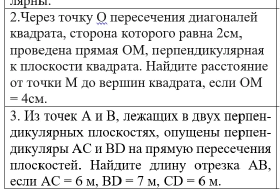 2. Через точку О пересечения диагоналей квадрата, сторона которого равна 2 см, проведена прямая ОМ, перпендикулярная к плоскости квадрата. Найдите расстояние от точки М до вершин квадрата, если ОМ = 4 см. 3. Из точек А и В, лежащих в двух перпендикулярных плоскостях, опущены перпендикуляры АС и BD на прямую пересечения плоскостей. Найдите длину отрезка АВ, если АС = 6 м, BD = 7 м, СD = 6 м.