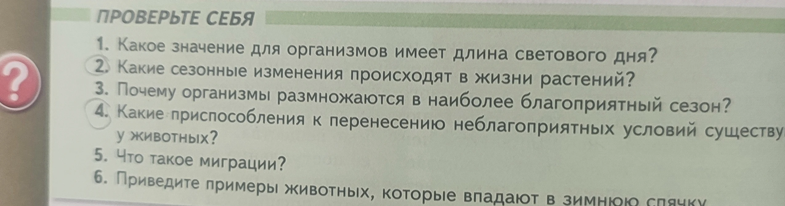 Ответьте на вопросы: Какое значение для организмов имеет длина светового дня? Какие сезонные изменения происходят в жизни растений? Почему организмы размножаются в наиболее благоприятный сезон? Какие приспособления к перенесению неблагоприятных условий существуют у животных? Что такое миграции? Приведите примеры животных, которые впадают в зимнюю спячку.