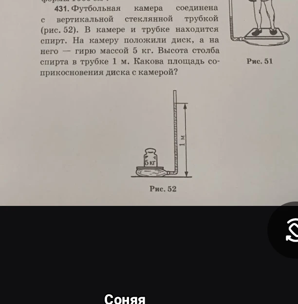 Футбольная камера соединена с вертикальной стеклянной трубкой (рис. 52). В камере и трубке находится спирт. На камеру положили диск, а на него — гирю массой 5 кг. Высота столба спирта в трубке 1 м. Какова площадь соприкосновения диска с камерой?
