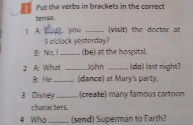 Put the verbs in brackets in the correct tense. 1 A: ... you ... (visit) the doctor at 5 o'clock yesterday? B: No, I ... (be) at the hospital. 2 A: What ... John ... (do) last night? B: He ... (dance) at Mary's party. 3 Disney ... (create) many famous cartoon characters. 4 Who ... (send) Superman to Earth?