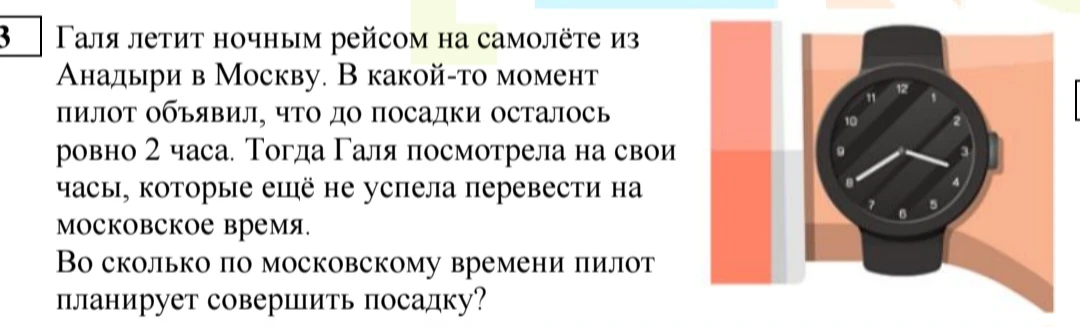 Галя летит ночным рейсом на самолёте из Анадыри в Москву. В какой-то момент пилот объявил, что до посадки осталось ровно 2 часа. Тогда Галя посмотрела на свои часы, которые ещё не успела перевести на московское время. Во сколько по московскому времени пилот планирует совершить посадку?