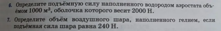 6. Определите подъёмную силу наполненного водородом аэростата объёмом 1000 м³, оболочка которого весит 2000 Н. 7. Определите объём воздушного шара, наполненного гелием, если подъёмная сила шара равна 240 Н.