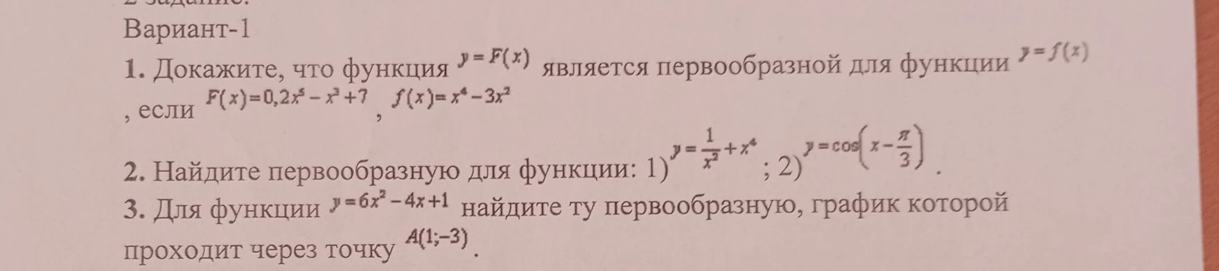 Докажите, что функция y=F(x) является первообразной для функции y=f(x), если F(x)=0,2x^5-x^3+7, f(x)=x^4-3x^2; Найдите первообразную для функции: 1) y=1/x^2+x^4; 2) y=cos(x-pi/3); Для функции y=6x^2-4x+1 найдите ту первообразную, график которой проходит через точку А(1;-3).