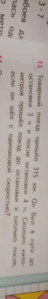 Товарный поезд прошёл 315 км. Он был в пути до остановки 3 ч и после остановки 4 ч. Сколько километров прошёл поезд до остановки и сколько после, если он шёл с одинаковой скоростью?