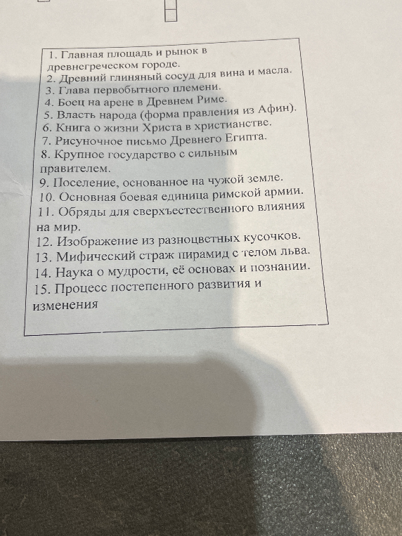 1. Главная площадь и рынок в древнегреческом городе. 2. Древний глиняный сосуд для вина и масла. 3. Глава первобытного племени. 4. Боец на арене в Древнем Риме. 5. Власть народа (форма правления из Афин). 6. Книга о жизни Христа в христианстве. 7. Рисуночное письмо Древнего Египта. 8. Крупное государство с сильным правителем. 9. Поселение, основанное на чужой земле. 10. Основная боевая единица римской армии. 11. Обряды для сверхъестественного влияния на мир. 12. Изображение из разноцветных кусочков. 13. Мифический страж пирамид с телом льва. 14. Наука о мудрости, её основах и познании. 15. Процесс постепенного развития и изменения