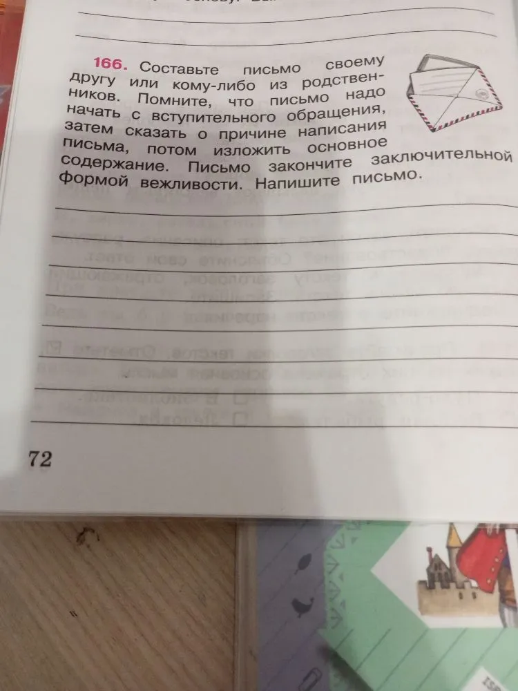 166. Составьте письмо своему другу или кому-либо из родственников. Помните, что письмо надо начать с вступительного обращения, затем сказать о причине написания письма, потом изложить основное содержание. Письмо закончите заключительной формой вежливости. Напишите письмо.