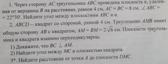 1. Через сторону AC треугольника ABC проведена плоскость α, удаленная от вершины B на расстояние, равное 4 см, AC = BC = 8 см, ∠ABC = 22°30'. Найдите угол между плоскостями ABC и α. 2. ABCD — квадрат со стороной, равной 4 см. Треугольник AMB имеет общую сторону AB с квадратом, AM = BM = 2√6 см. Плоскости треугольника и квадрата взаимно перпендикулярны.