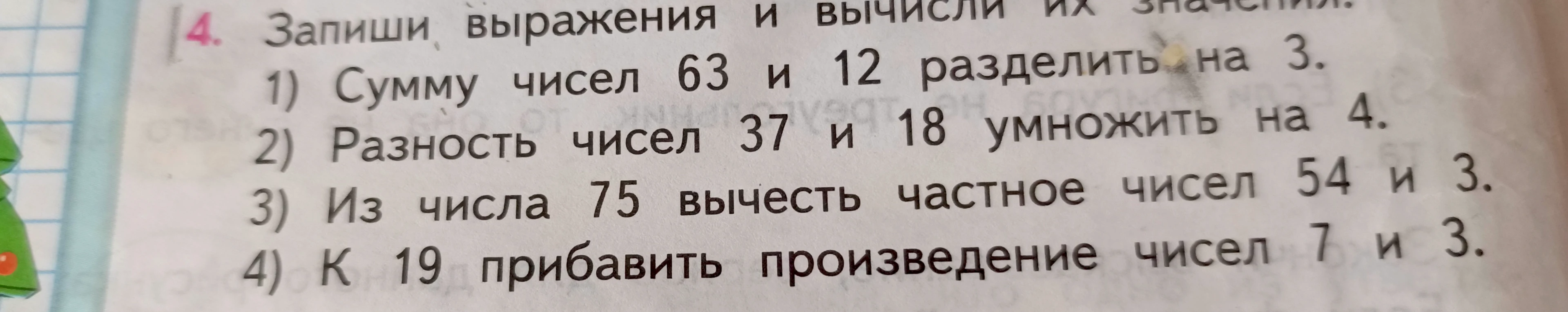 Запиши выражения и вычисли их значения: 1) Сумму чисел 63 и 12 разделить на 3; 2) Разность чисел 37 и 18 умножить на 4; 3) Из числа 75 вычесть частное чисел 54 и 3; 4) К 19 прибавить произведение чисел 7 и 3.