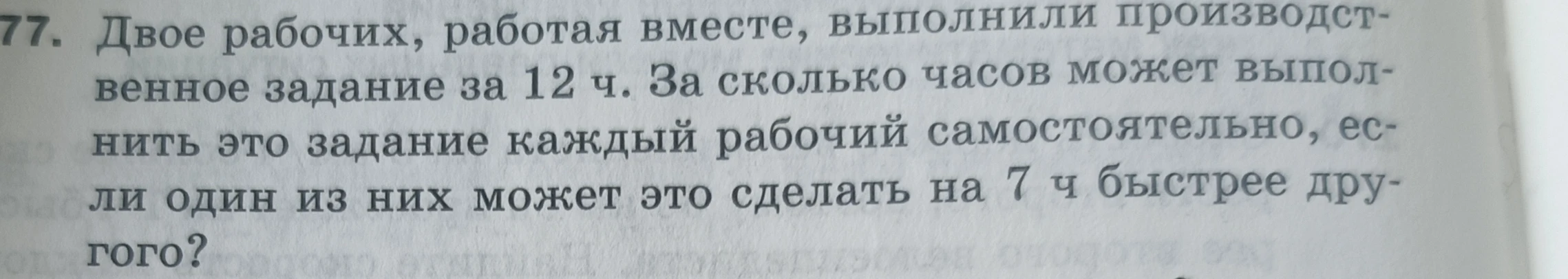 Двое рабочих, работая вместе, выполнили производственное задание за 12 ч. За сколько часов может выполнить это задание каждый рабочий самостоятельно, если один из них может это сделать на 7 ч быстрее другого?