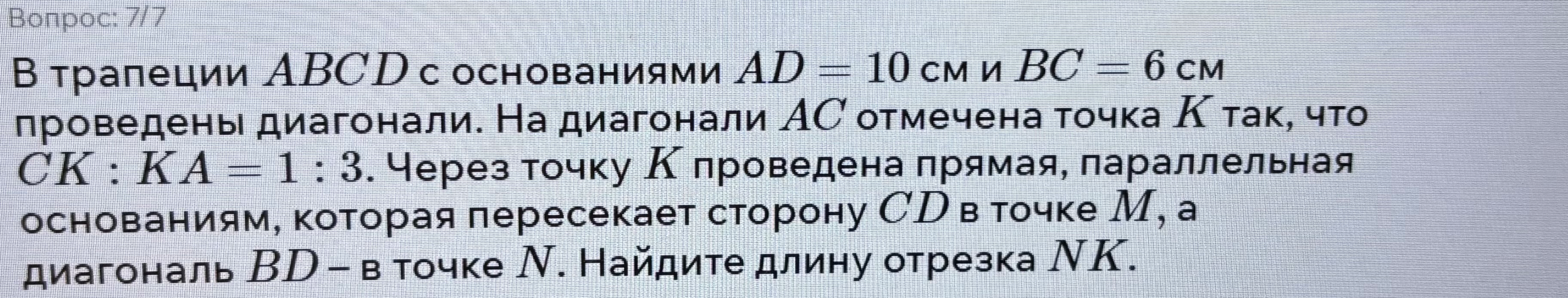 В трапеции ABCD с основаниями AD = 10 см и BC = 6 см проведены диагонали. На диагонали AC отмечена точка K так, что CK : KA = 1 : 3. Через точку K проведена прямая, параллельная основаниям, которая пересекает сторону CD в точке M, а диагональ BD – в точке N. Найдите длину отрезка NK.