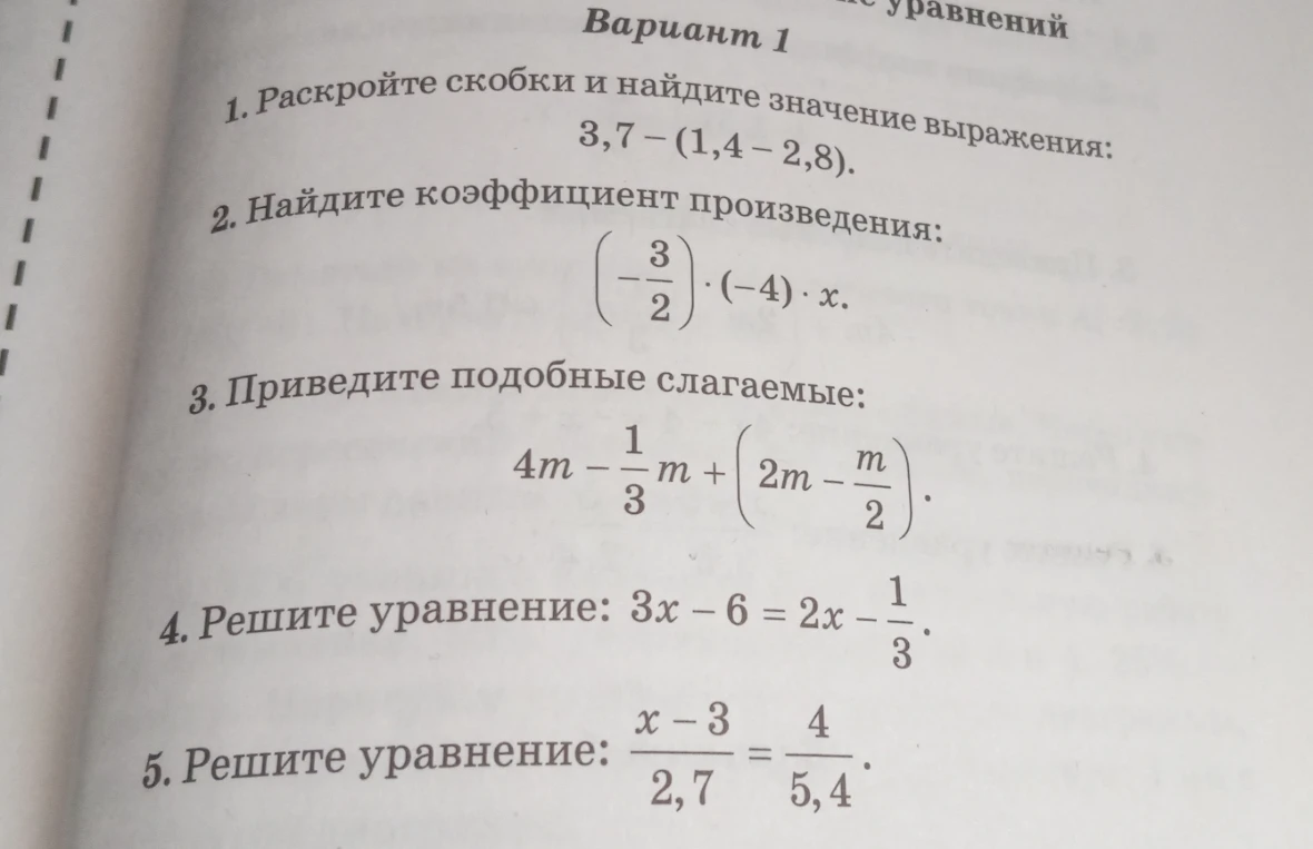 1. Раскройте скобки и найдите значение выражения: 3,7 - (1,4 - 2,8). 2. Найдите коэффициент произведения: (-3/2) * (-4) * x. 3. Приведите подобные слагаемые: 4m - 1/3m + (2m - m/2). 4. Решите уравнение: 3x - 6 = 2x - 1/3. 5. Решите уравнение: (x - 3) / 2,7 = 4 / 5,4.