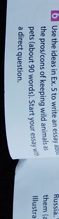 Use the ideas in Ex. 5 to write an essay about the pros/cons of keeping wild animals as pets (about 90 words). Start your essay with a direct question.